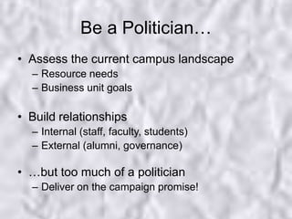 Be a Politician…Assess the current campus landscapeResource needsBusiness unit goalsBuild relationshipsInternal (staff, faculty, students)External (alumni, governance)…but too much of a politicianDeliver on the campaign promise!