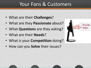 Your Fans & Customers
• What are their Challenges?
• What are they Passionate about?
• What Questions are they asking?
• What are their Needs?
• What is your Competition doing?
• How can you Solve their issues?
 