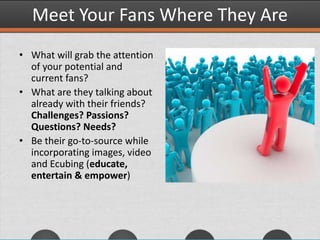 Meet Your Fans Where They Are
• What will grab the attention
of your potential and
current fans?
• What are they talking about
already with their friends?
Challenges? Passions?
Questions? Needs?
• Be their go-to-source while
incorporating images, video
and Ecubing (educate,
entertain & empower)
 