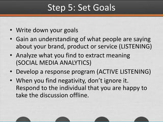 Step 5: Set Goals
• Write down your goals
• Gain an understanding of what people are saying
about your brand, product or service (LISTENING)
• Analyze what you find to extract meaning
(SOCIAL MEDIA ANALYTICS)
• Develop a response program (ACTIVE LISTENING)
• When you find negativity, don’t ignore it.
Respond to the individual that you are happy to
take the discussion offline.
 