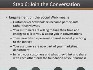 Step 6: Join the Conversation
• Engagement on the Social Web means
– Customers or Stakeholders become participants
rather than viewers
– Your customers are willing to take their time and
energy to talk to you & about you in conversations
– They have taken a personal interest in what you bring
to the market
– Your customers are now part of your marketing
department
– In fact, your customers and what they think and share
with each other form the foundation of your business.
 