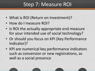 Step 7: Measure ROI
• What is ROI (Return on Investment)?
• How do I measure ROI?
• Is ROI the actually appropriate end measure
for your intended use of social technology?
• Or should you focus on KPI (Key Performance
Indicator)?
• KPI are numerical key performance indicators
such as conversion or new registrations, as
well as a social presence
 