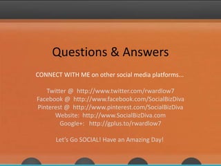 Questions & Answers
CONNECT WITH ME on other social media platforms...
Twitter @ http://www.twitter.com/rwardlow7
Facebook @ http://www.facebook.com/SocialBizDiva
Pinterest @ http://www.pinterest.com/SocialBizDiva
Website: http://www.SocialBizDiva.com
Google+: http://gplus.to/rwardlow7
Let’s Go SOCIAL! Have an Amazing Day!
 
