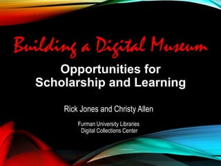 Opportunities for
Scholarship and Learning
Rick Jones and Christy Allen
Furman University Libraries
Digital Collections Center
Building a Digital Museum
 