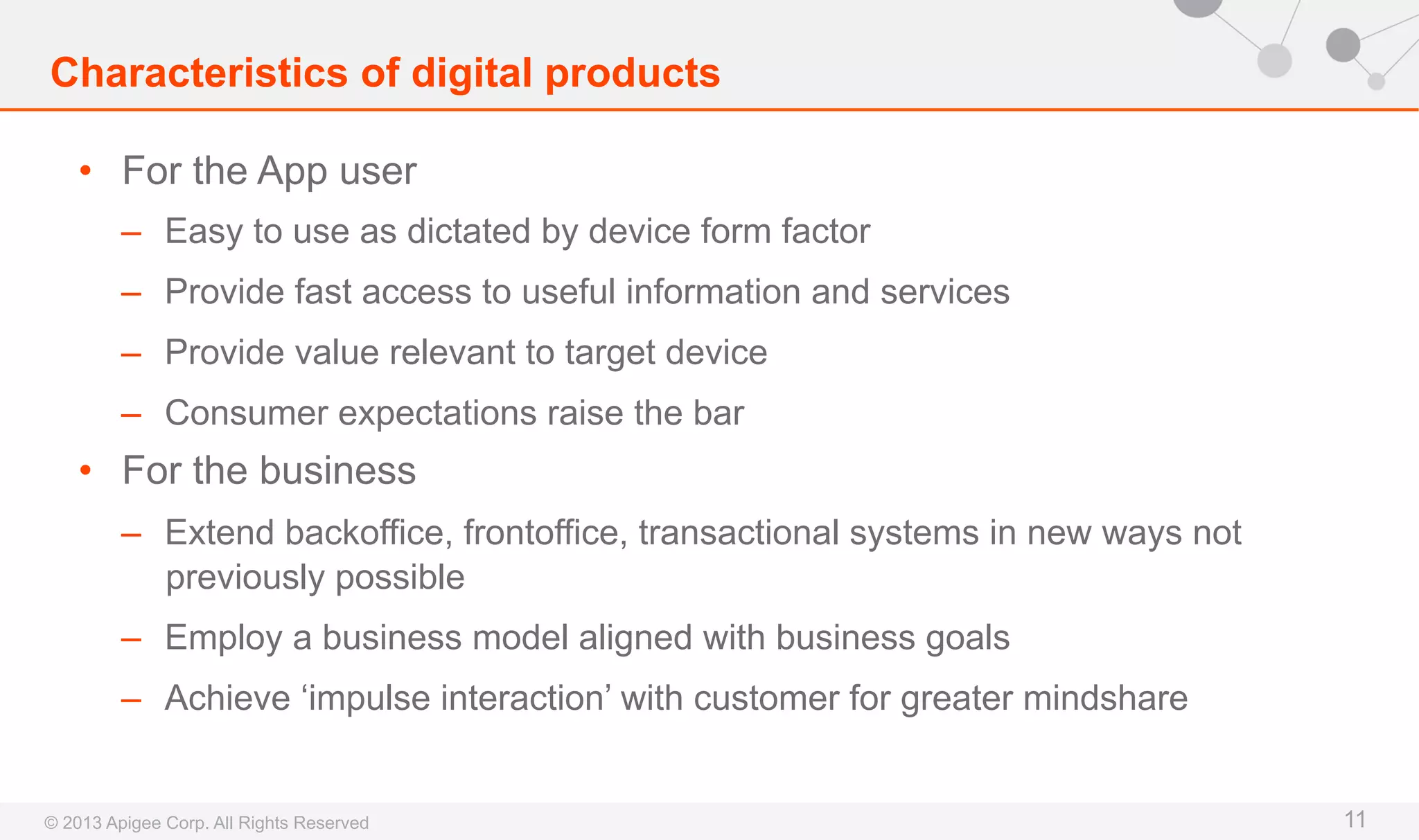 Characteristics of digital products
•  For the App user
–  Easy to use as dictated by device form factor
–  Provide fast access to useful information and services
–  Provide value relevant to target device
–  Consumer expectations raise the bar

•  For the business
–  Extend backoffice, frontoffice, transactional systems in new ways not
previously possible
–  Employ a business model aligned with business goals
–  Achieve ‘impulse interaction’ with customer for greater mindshare

© 2013 Apigee Corp. All Rights Reserved

11

 