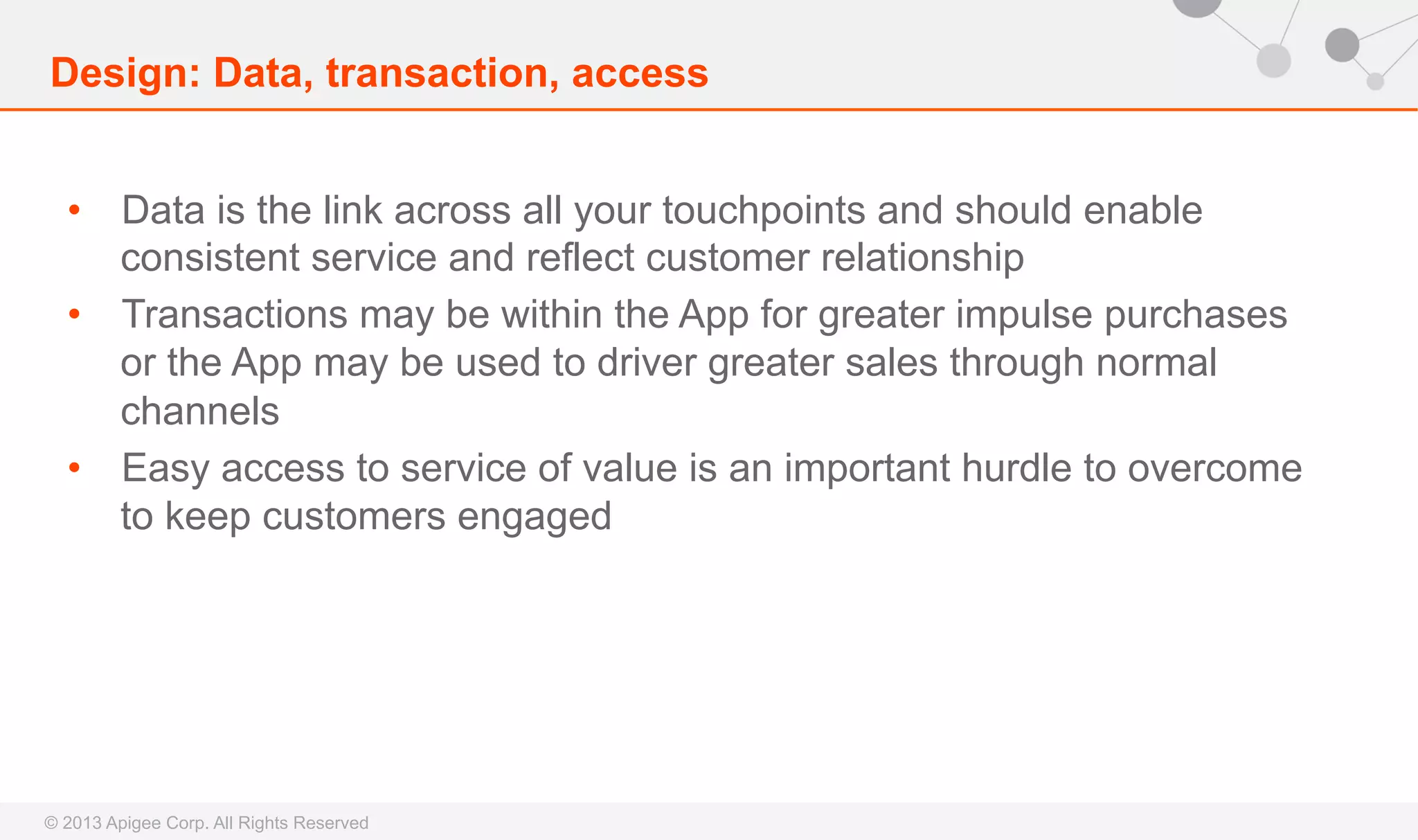 Design: Data, transaction, access
•  Data is the link across all your touchpoints and should enable
consistent service and reflect customer relationship
•  Transactions may be within the App for greater impulse purchases
or the App may be used to driver greater sales through normal
channels
•  Easy access to service of value is an important hurdle to overcome
to keep customers engaged

© 2013 Apigee Corp. All Rights Reserved

 
