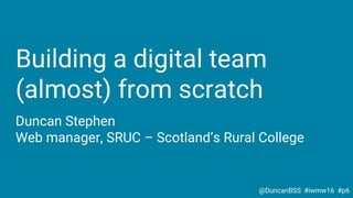 Building a digital team
(almost) from scratch
Duncan Stephen
Web manager, SRUC – Scotland’s Rural College
@DuncanBSS #iwmw16 #p6
 