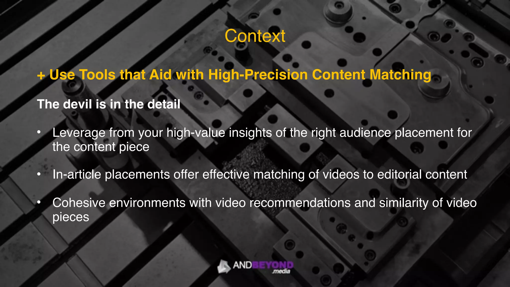 + Use Tools that Aid with High-Precision Content Matching
The devil is in the detail
• Leverage from your high-value insights of the right audience placement for
the content piece
• In-article placements offer effective matching of videos to editorial content
• Cohesive environments with video recommendations and similarity of video
pieces
Context
 