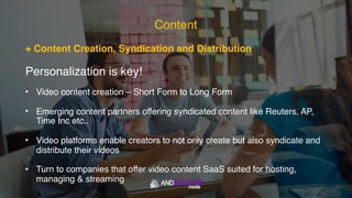 + Content Creation, Syndication and Distribution
Personalization is key!
• Video content creation – Short Form to Long Form
• Emerging content partners offering syndicated content like Reuters, AP,
Time Inc etc..
• Video platforms enable creators to not only create but also syndicate and
distribute their videos
• Turn to companies that offer video content SaaS suited for hosting,
managing & streaming
Content
 