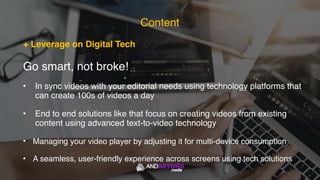 + Leverage on Digital Tech
Go smart, not broke!
• In sync videos with your editorial needs using technology platforms that
can create 100s of videos a day
• End to end solutions like that focus on creating videos from existing
content using advanced text-to-video technology
• Managing your video player by adjusting it for multi-device consumption
• A seamless, user-friendly experience across screens using tech solutions
Content
 