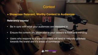 Context
+ Showcase Relevant, Worthy Content to Audiences
Relevancy counts!
• Be in sync with what your audiences are interested in
• Ensure the content you showcase to your viewers is fresh and trending
• Users who respond to a brand’s content will tend to naturally gravitate
towards the brand and it’s areas of commerce
 