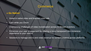 + Go Native!
• Invest in native video and branded video ads
• Earn while you Churn
• Overcoming challenges of video monetization across In-Stream inventory
• Enhances your user engagement by offering a more transparent and immersive
experience to your visitors
• Solutions to manage end to end video revenue for content creators across platforms
Commerce
 