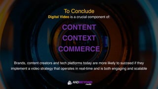 Digital Video is a crucial component of:
CONTENT
CONTEXT
COMMERCE
Brands, content creators and tech platforms today are more likely to succeed if they
implement a video strategy that operates in real-time and is both engaging and scalable
To Conclude
 
