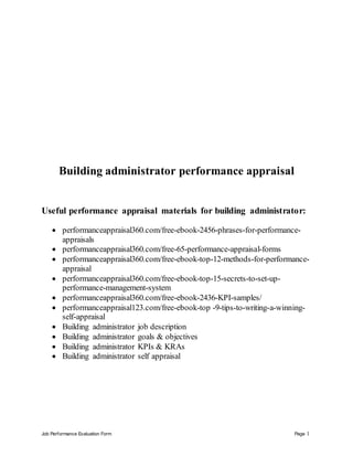 Job Performance Evaluation Form Page 1
Building administrator performance appraisal
Useful performance appraisal materials for building administrator:
 performanceappraisal360.com/free-ebook-2456-phrases-for-performance-
appraisals
 performanceappraisal360.com/free-65-performance-appraisal-forms
 performanceappraisal360.com/free-ebook-top-12-methods-for-performance-
appraisal
 performanceappraisal360.com/free-ebook-top-15-secrets-to-set-up-
performance-management-system
 performanceappraisal360.com/free-ebook-2436-KPI-samples/
 performanceappraisal123.com/free-ebook-top -9-tips-to-writing-a-winning-
self-appraisal
 Building administrator job description
 Building administrator goals & objectives
 Building administrator KPIs & KRAs
 Building administrator self appraisal
 