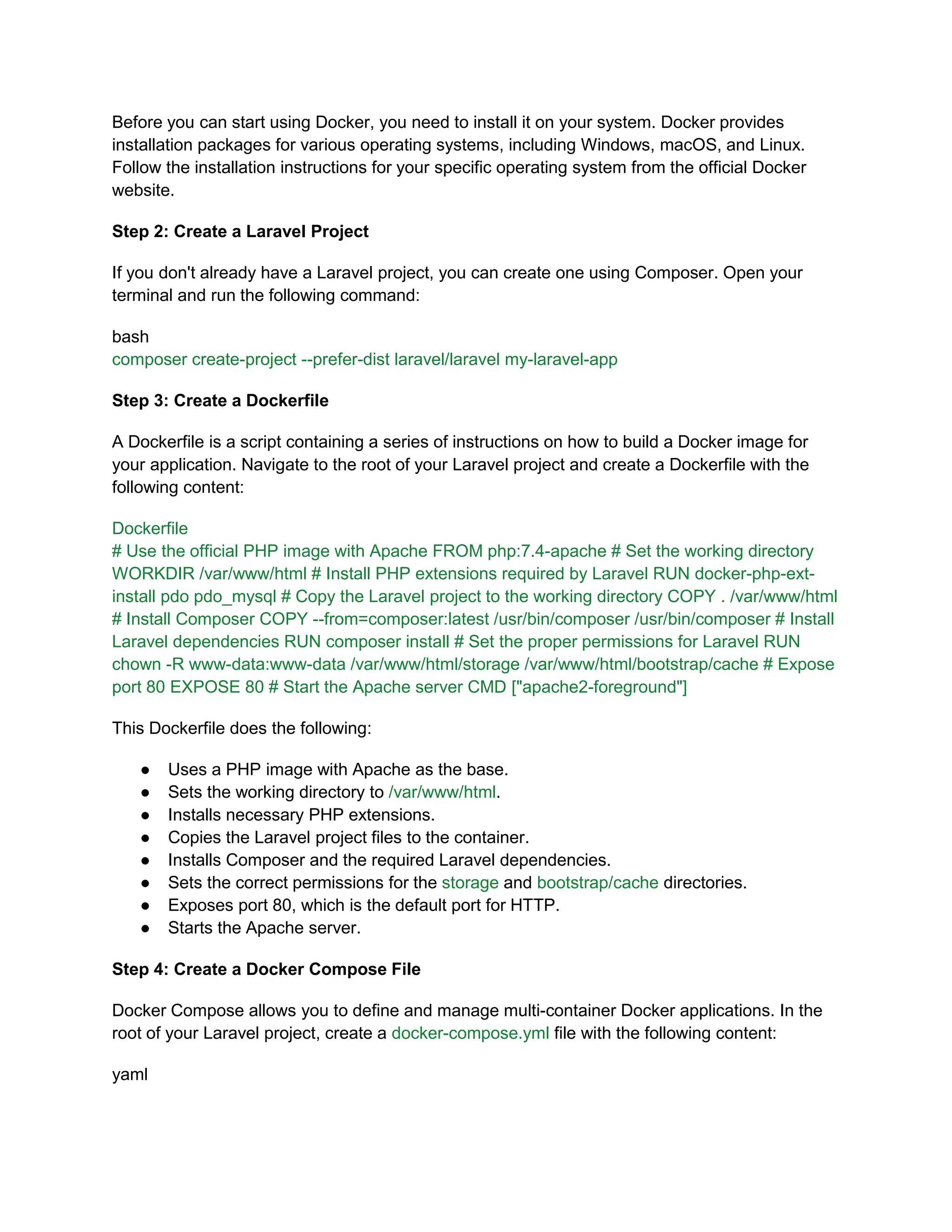 Before you can start using Docker, you need to install it on your system. Docker provides
installation packages for various operating systems, including Windows, macOS, and Linux.
Follow the installation instructions for your specific operating system from the official Docker
website.
Step 2: Create a Laravel Project
If you don't already have a Laravel project, you can create one using Composer. Open your
terminal and run the following command:
bash
composer create-project --prefer-dist laravel/laravel my-laravel-app
Step 3: Create a Dockerfile
A Dockerfile is a script containing a series of instructions on how to build a Docker image for
your application. Navigate to the root of your Laravel project and create a Dockerfile with the
following content:
Dockerfile
# Use the official PHP image with Apache FROM php:7.4-apache # Set the working directory
WORKDIR /var/www/html # Install PHP extensions required by Laravel RUN docker-php-ext-
install pdo pdo_mysql # Copy the Laravel project to the working directory COPY . /var/www/html
# Install Composer COPY --from=composer:latest /usr/bin/composer /usr/bin/composer # Install
Laravel dependencies RUN composer install # Set the proper permissions for Laravel RUN
chown -R www-data:www-data /var/www/html/storage /var/www/html/bootstrap/cache # Expose
port 80 EXPOSE 80 # Start the Apache server CMD ["apache2-foreground"]
This Dockerfile does the following:
● Uses a PHP image with Apache as the base.
● Sets the working directory to /var/www/html.
● Installs necessary PHP extensions.
● Copies the Laravel project files to the container.
● Installs Composer and the required Laravel dependencies.
● Sets the correct permissions for the storage and bootstrap/cache directories.
● Exposes port 80, which is the default port for HTTP.
● Starts the Apache server.
Step 4: Create a Docker Compose File
Docker Compose allows you to define and manage multi-container Docker applications. In the
root of your Laravel project, create a docker-compose.yml file with the following content:
yaml
 