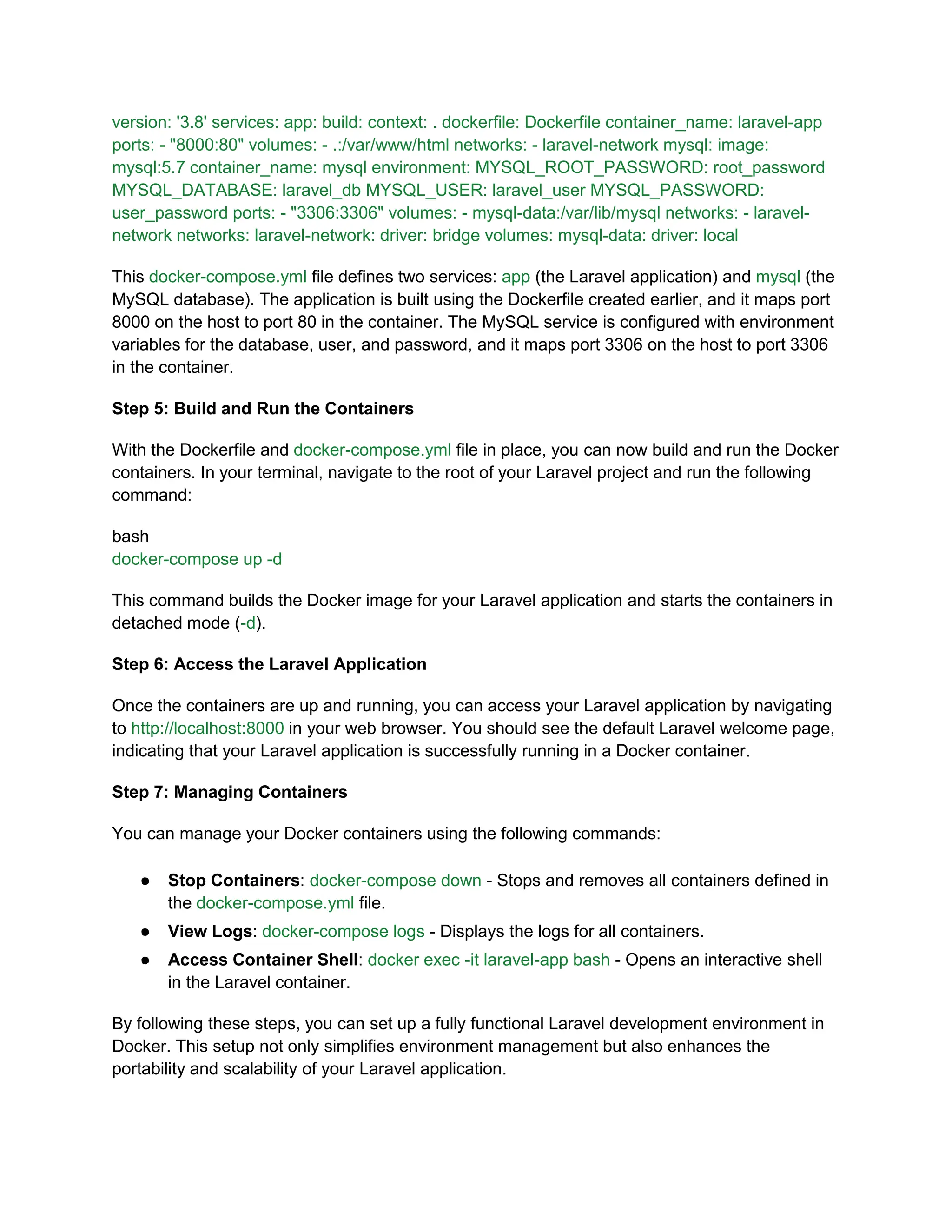 version: '3.8' services: app: build: context: . dockerfile: Dockerfile container_name: laravel-app
ports: - "8000:80" volumes: - .:/var/www/html networks: - laravel-network mysql: image:
mysql:5.7 container_name: mysql environment: MYSQL_ROOT_PASSWORD: root_password
MYSQL_DATABASE: laravel_db MYSQL_USER: laravel_user MYSQL_PASSWORD:
user_password ports: - "3306:3306" volumes: - mysql-data:/var/lib/mysql networks: - laravel-
network networks: laravel-network: driver: bridge volumes: mysql-data: driver: local
This docker-compose.yml file defines two services: app (the Laravel application) and mysql (the
MySQL database). The application is built using the Dockerfile created earlier, and it maps port
8000 on the host to port 80 in the container. The MySQL service is configured with environment
variables for the database, user, and password, and it maps port 3306 on the host to port 3306
in the container.
Step 5: Build and Run the Containers
With the Dockerfile and docker-compose.yml file in place, you can now build and run the Docker
containers. In your terminal, navigate to the root of your Laravel project and run the following
command:
bash
docker-compose up -d
This command builds the Docker image for your Laravel application and starts the containers in
detached mode (-d).
Step 6: Access the Laravel Application
Once the containers are up and running, you can access your Laravel application by navigating
to http://localhost:8000 in your web browser. You should see the default Laravel welcome page,
indicating that your Laravel application is successfully running in a Docker container.
Step 7: Managing Containers
You can manage your Docker containers using the following commands:
● Stop Containers: docker-compose down - Stops and removes all containers defined in
the docker-compose.yml file.
● View Logs: docker-compose logs - Displays the logs for all containers.
● Access Container Shell: docker exec -it laravel-app bash - Opens an interactive shell
in the Laravel container.
By following these steps, you can set up a fully functional Laravel development environment in
Docker. This setup not only simplifies environment management but also enhances the
portability and scalability of your Laravel application.
 