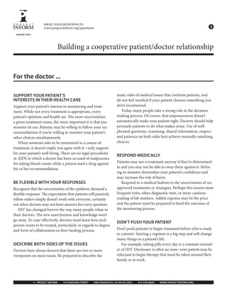 EMAIL YOUR QUESTIONS TO
                      www.projectinform.org/questions                                                                              3
 JANUARY 2010




                               Building a cooperative patient/doctor relationship


For the doctor ...

SUPPORT YOUR PATIENT’S                                                   many sides of medical issues that confront patients, and
INTERESTS IN THEIR HEALTH CARE                                           do not feel insulted if your patient chooses something you
Support your patient’s interest in monitoring and treat-                 don’t recommend.
ment. While not every treatment is appropriate, every                      Today, many people take a strong role in the decision-
patient’s opinions and health are. e more uncertainties                  making process. Of course, that empowerment doesn’t
a given treatment raises, the more important it is that you              automatically make your patient right. Doctors should help
monitor its use. Patients may be willing to follow your rec-             persuade patients to do what makes sense. Use of well-
ommendations if you’re willing to monitor your patient’s                 phrased questions, reasoning, shared information, respect
other choices simultaneously.                                            and patience on both sides best achieve mutually satisfying
   When someone asks to be monitored in a course of                      choices.
treatment, it doesn’t imply you agree with it—only support
for your patient’s well-being. ere are no legal precedents
                                                                         RESPOND MEDICALLY
in AIDS in which a doctor has been accused of malpractice
for taking blood counts while a patient used a drug against              Patients may use a treatment anyway if they’re determined
his or her recommendation.                                               to and you may not be able to sway them against it. Refus-
                                                                         ing to monitor diminishes your patient’s con dence and
                                                                         may increase the risk of harm.
BE FLEXIBLE WITH YOUR RESPONSES                                             Respond in a medical fashion to the uncertainties of un-
Recognize that the uncertainties of the epidemic demand a                approved treatments or strategies. Perhaps this means more
 exible response. e expectation that patients will passively             frequent visits, other diagnostic tests, or more cautious
follow orders simply doesn’t work with everyone, certainly               reading of lab markers. Added expense may be the price
not when doctors may not have answers for every question.                and the patient must be prepared to heed the outcome of
   HIV has changed forever the way many people relate to                 the monitoring process.
their doctors. e new assertiveness and knowledge won’t
go away. To cope e ectively, doctors must learn how each
                                                                         DON’T PUSH YOUR PATIENT
person wants to be treated, particularly in regards to degree
and form of collaboration in their healing process.                      Don’t push patients to begin treatment before s/he is ready
                                                                         to commit. Starting a regimen is a big step and will change
                                                                         many things in a patient’s life.
DESCRIBE BOTH SIDES OF THE ISSUES                                           For example, taking pills every day is a constant remind-
Doctors have always known that there are two or more                     er of HIV. Disclosure is o en an issue: your patient may be
viewpoints on most issues. Be prepared to describe the                   reluctant to begin therapy that must be taken around their
                                                                         family or at work.




                © PROJECT INFORM   1375 MISSION STREET   SAN FRANCISCO, CA 94103 2621   415 558 8669   WWW.PROJECTINFORM.ORG
 