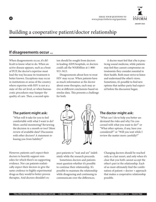 EMAIL YOUR QUESTIONS TO
4                                                                                        www.projectinform.org/questions
                                                                                                                                     JANUARY 2010




Building a cooperative patient/doctor relationship


If disagreements occur ...
When disagreements occur, it’s dif-                 ion should be sought from doctors                    A doctor must feel that s/he is prac-
  cult to know what to do. When an                  in leading AIDS hospitals, or doctors             ticing sound medicine, while patients
active disease appears, such as a bout              could call the WARMline at 1-800-                 may feel they cannot compromise on
of PCP, the doctor’s expertise must                 933-3413.                                         treatments they consider essential to
lead the way because its treatment is                  Disagreements about how to treat               their health. Both must strive to listen
better known. Exceptions may occur                  HIV may occur. When patients have                 and understand the other’s views.
in institutions or areas of the country             as much information as the doctor                 Sometimes, it’s possible to nd new
where expertise with HIV is not at a                about some therapies, each may ar-                options that neither party had expect-
state-of-the-art level, or when bureau-             rive at di erent conclusions based on             ed before the discussion began.
cratic procedures may hamper the                    similar data. is presents a challenge
quality of care. en, a second opin-                 for both.




    The patient might ask:                                                                       The doctor might ask:
    “What will it take for you to feel                                                           “What can I do to help you better un-
    comfortable with what I want to do?                                                          derstand the risks and why I’m con-
    More careful monitoring? Reviewing                                                           cerned with what you want to do?” or
    the decision in a month or two? More                                                         “What other options, if any, have you
    review of available data? Discussion                                                         considered?” or “Will you wait while I
    with other doctors? A statement re-                                                          review the matter more carefully?”
    leasing you from liability?”



However, patients can’t expect their                pect patients to “wait and see” inde -            Changing doctors should be reached
doctors to heartily support rem-                    nitely while the research proceeds.               only as a last resort, and only when it’s
edies for which there’s no supporting                  Sometimes doctors and patients                 clear that you both cannot accept the
evidence. Nor can patients realisti-                must question whether it’s possible               other’s part in the relationship. Each
cally expect their doctors to give the              to continue their relationship. It’s              of us must ultimately nd the combi-
same credence to highly experimental                possible to maintain the relationship             nation of patient + doctor + approach
drugs as they would to better proven                while disagreeing and continuing to               that makes a cooperative relationship
therapies. And doctors shouldn’t ex-                communicate over the di erences.                  possible.




    TOLL FREE NATIONAL HIV/AIDS TREATMENT HOTLINE    1 800 822 7422   LOCAL & INTERNATIONAL   415 558 9051   MONDAY FRIDAY 10 4   PACIFIC TIME
 