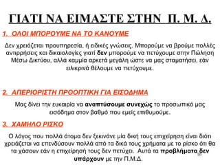 10
ΓΙΑΤΙ ΝΑ ΕΙΜΑΣΤΕ ΣΤΗΝ Π. Μ. Δ.
1. ΟΛΟΙ ΜΠΟΡΟΥΜΕ ΝΑ ΤΟ ΚΑΝΟΥΜΕ
Δεν χρειάζεται προυπηρεσία, ή ειδικές γνώσεις. Μπορούμε να βρούμε πολλές
αντιρρήσεις και δικαιολογίες γιατί δεν μπορούμε να πετύχουμε στην Πώληση
Μέσω Δικτύου, αλλά καμμία αρκετά μεγάλη ώστε να μας σταματήσει, εάν
ειλικρινά θέλουμε να πετύχουμε.
2. ΑΠΕΡΙΟΡΙΣΤΗ ΠΡΟΟΠΤΙΚΗ ΓΙΑ ΕΙΣΟΔΗΜΑ
Μας δίνει την ευκαιρία να αναπτύσουμε συνεχώς το προσωπικό μας
εισόδημα στον βαθμό που εμείς επιθυμούμε.
3. ΧΑΜΗΛΟ ΡΙΣΚΟ
Ο λόγος που πολλά άτομα δεν ξεκινάνε μία δική τους επιχείρηση είναι διότι
χρειάζεται να επενδύσουν πολλά από τα δικά τους χρήματα με το ρίσκο ότι θα
τα χάσουν εάν η επιχείρησή τους δεν πετύχει. Αυτά τα προβλήματα δεν
υπάρχουν με την Π.Μ.Δ.
 