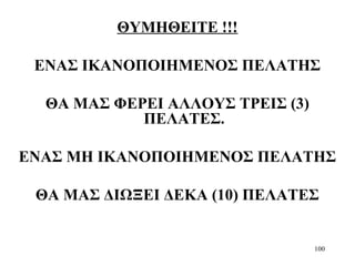 100
ΘΥΜΗΘΕΙΤΕ !!!
ΕΝΑΣ ΙΚΑΝΟΠΟΙΗΜΕΝΟΣ ΠΕΛΑΤΗΣ
ΘΑ ΜΑΣ ΦΕΡΕΙ ΑΛΛΟΥΣ ΤΡΕΙΣ (3)
ΠΕΛΑΤΕΣ.
ΕΝΑΣ ΜΗ ΙΚΑΝΟΠΟΙΗΜΕΝΟΣ ΠΕΛΑΤΗΣ
ΘΑ ΜΑΣ ΔΙΩΞΕΙ ΔΕΚΑ (10) ΠΕΛΑΤΕΣ
 