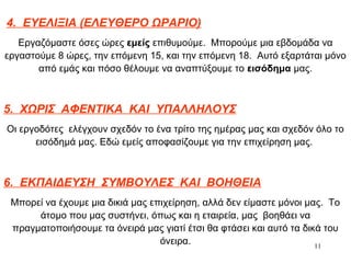11
4. ΕΥΕΛΙΞΙΑ (ΕΛΕΥΘΕΡΟ ΩΡΑΡΙΟ)
Εργαζόμαστε όσες ώρες εμείς επιθυμούμε. Μπορούμε μια εβδομάδα να
εργαστούμε 8 ώρες, την επόμενη 15, και την επόμενη 18. Αυτό εξαρτάται μόνο
από εμάς και πόσο θέλουμε να αναπτύξουμε το εισόδημα μας.
5. ΧΩΡΙΣ ΑΦΕΝΤΙΚΑ ΚΑΙ ΥΠΑΛΛΗΛΟΥΣ
Οι εργοδότες ελέγχουν σχεδόν το ένα τρίτο της ημέρας μας και σχεδόν όλο το
εισόδημά μας. Εδώ εμείς αποφασίζουμε για την επιχείρηση μας.
6. ΕΚΠΑΙΔΕΥΣΗ ΣΥΜΒΟΥΛΕΣ ΚΑΙ ΒΟΗΘΕΙΑ
Μπορεί να έχουμε μια δικιά μας επιχείρηση, αλλά δεν είμαστε μόνοι μας. Το
άτομο που μας συστήνει, όπως και η εταιρεία, μας βοηθάει να
πραγματοποιήσουμε τα όνειρά μας γιατί έτσι θα φτάσει και αυτό τα δικά του
όνειρα.
 