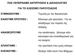 111
ΠΩΣ ΞΕΠΕΡΝΑΜΕ ΑΝΤΙΡΡΗΣΕΙΣ & ΔΙΚΑΙΟΛΟΓΙΕΣ
ΓΙΑ ΤΟ ΚΛΕΙΣΙΜΟ ΠΑΡΟΥΣΙΑΣΗΣ
ΣΥΜΦΩΝΟΥΜΕ : Τεχνική με την δικαιολογία
ΚΑΝΟΥΜΕ ΕΡΩΤΗΣΗ : Κάνουμε μία ερώτηση. Για να
αλλάξουμε την πορεία της
σκέψης.
ΑΝΑΘΕΩΡΟΥΜΕ την κατάσταση. Δίνουμε κάτι
καινούριο και επικοδομητικό για
να σκεφτεί.
ΑΠΑΝΤΑΜΕ : την ερώτηση που εμείς κάναμε.
ΚΛΕΙΝΟΥΜΕ : Ζητάμε πάλι αυτό που θέλουμε.
 