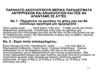 112
ΠΑΡΑΚΑΤΩ ΑΚΟΥΛΟΥΘΟΥΝ ΜΕΡΙΚΑ ΠΑΡΑΔΕΙΓΜΑΤΑ
ΑΝΤΙΡΡΗΣΕΩΝ ΚΑΙ ΔΙΚΑΙΟΛΟΓΙΩΝ ΚΑΙ ΠΩΣ ΝΑ
ΑΠΑΝΤΑΜΕ ΣΕ ΑΥΤΕΣ.
Νο 1 - Περιμένετε να ρωτήσω τις φίλες μου και θα
κλείσουμε αργότερα μία ημερομηνία :
Πολύ ωραία κυρία . . . ., Αλλά ξέρετε τι θα γίνει ; Η κάθε μία θα σας δώσει
διαφορετική ημερομηνία. Η καλύτερη λύση είναι να ορίσουμε μία
ημερομηνία που είναι βολική για εσάς και θα δείτε ότι θα είναι βολική και για
τις περισσότερες κυρίες. Θα προτιμούσατε οι φίλες σας να έρθουν πρωινές
ώρες ή απογευματινές ;
Νο. 2 - Είμαι πολύ απασχολημένη ;
Είμαι σίγουρη ότι είστε πολυάσχολη, κυρία ………., έτσι είναι όλοι οι
δημιουργικοί άνθρωποι. Ξέρετε όμως τι έχουμε ανακαλύψει; Έχουμε
ανακαλύψει ότι οι πολυάσχολες κυρίες είναι και οι πιο ικανές και
αποτελεσματικές για να διοργανώσουν μία επιτυχή συγκέντρωση. Μία
τέτοια παρουσίαση διαρκεί μία ώρα περίπου και μέσα από αυτή μπορείτε να
αποκτήσετε δωρεάν πολύ όμορφα και άριστης ποιότητας φυσικά
καλλυντικά. Οι ώρες 6.00μ.μ. με 8.00μ.μ. ή 8.00μ.μ. με 10.00μ.μ. είναι
καλύτερες για εσάς ;
 