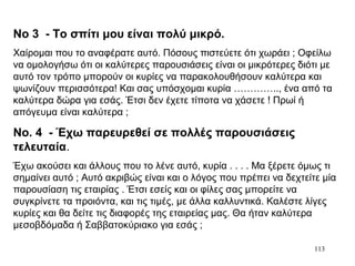 113
Νο 3 - Το σπίτι μου είναι πολύ μικρό.
Χαίρομαι που το αναφέρατε αυτό. Πόσους πιστεύετε ότι χωράει ; Οφείλω
να ομολογήσω ότι οι καλύτερες παρουσιάσεις είναι οι μικρότερες διότι με
αυτό τον τρόπο μπορούν οι κυρίες να παρακολουθήσουν καλύτερα και
ψωνίζουν περισσότερα! Και σας υπόσχομαι κυρία ………….., ένα από τα
καλύτερα δώρα για εσάς. Έτσι δεν έχετε τίποτα να χάσετε ! Πρωί ή
απόγευμα είναι καλύτερα ;
Νο. 4 - Έχω παρευρεθεί σε πολλές παρουσιάσεις
τελευταία.
Έχω ακούσει και άλλους που το λένε αυτό, κυρία . . . . Μα ξέρετε όμως τι
σημαίνει αυτό ; Αυτό ακριβώς είναι και ο λόγος που πρέπει να δεχτείτε μία
παρουσίαση τις εταιρίας . Έτσι εσείς και οι φίλες σας μπορείτε να
συγκρίνετε τα προιόντα, και τις τιμές, με άλλα καλλυντικά. Καλέστε λίγες
κυρίες και θα δείτε τις διαφορές της εταιρείας μας. Θα ήταν καλύτερα
μεσοβδόμαδα ή Σαββατοκύριακο για εσάς ;
 