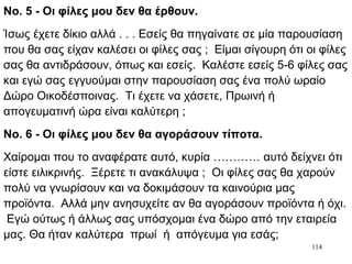 114
Νο. 5 - Οι φίλες μου δεν θα έρθουν.
Ίσως έχετε δίκιο αλλά . . . Εσείς θα πηγαίνατε σε μία παρουσίαση
που θα σας είχαν καλέσει οι φίλες σας ; Είμαι σίγουρη ότι οι φίλες
σας θα αντιδράσουν, όπως και εσείς. Καλέστε εσείς 5-6 φίλες σας
και εγώ σας εγγυούμαι στην παρουσίαση σας ένα πολύ ωραίο
Δώρο Οικοδέσποινας. Τι έχετε να χάσετε, Πρωινή ή
απογευματινή ώρα είναι καλύτερη ;
Νο. 6 - Οι φίλες μου δεν θα αγοράσουν τίποτα.
Χαίρομαι που το αναφέρατε αυτό, κυρία ………… αυτό δείχνει ότι
είστε ειλικρινής. Ξέρετε τι ανακάλυψα ; Οι φίλες σας θα χαρούν
πολύ να γνωρίσουν και να δοκιμάσουν τα καινούρια μας
προϊόντα. Αλλά μην ανησυχείτε αν θα αγοράσουν προϊόντα ή όχι.
Εγώ ούτως ή άλλως σας υπόσχομαι ένα δώρο από την εταιρεία
μας. Θα ήταν καλύτερα πρωί ή απόγευμα για εσάς;
 