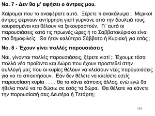 115
Νο. 7 - Δεν θα μ’ αφήσει ο άντρας μου.
Χαίρομαι που το αναφέρατε αυτό. Ξέρετε τι ανακάλυψα ; Μερικοί
άντρες φέρνουν αντίρρηση γιατί γυρνάνε από την δουλειά τους
κουρασμένοι και θέλουν να ξεκουραστούν. Γι’ αυτό οι
παρουσιάσεις κατά τις πρωινές ώρες ή το Σαββατοκύριακο είναι
πιο δημοφιλείς. Θα ήταν καλύτερα Σάββατο ή Κυριακή για εσάς ;
Νο. 8 - Έχουν γίνει πολλές παρουσιάσεις
Ναι, γίνονται πολλές παρουσιάσεις, ξέρετε γιατί ; Έχουμε τόσα
πολλά νέα προϊόντα και Δώρα που έχουν προστεθεί στην
συλλογή μας που οι κυρίες θέλουν να κλείσουν νέες παρουσιάσεις
για να τα αποκτήσουν. Εάν δεν θέλετε να κλείσετε εσείς
παρουσίαση κυρία . . . , θα το κάνει κάποιος άλλος, ενώ εγώ θα
ήθελα πολύ να τα δώσω σε εσάς τα δώρα. Θα θέλατε να κάνετε
την παρουσίασή σας Δευτέρα ή Τετάρτη;
 