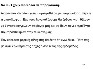 116
Νο 9 - Έχουν πάει όλοι σε παρουσίαση.
Αισθάνεστε ότι όλοι έχουν παρευρεθεί σε μία παρουσίαση. Ξέρετε
τι ανακάλυψα ; Εάν τους ξανακαλέσουμε θα έρθουν γιατί θέλουν
να ξαναπαραγγείλουν προϊόντα μας και να δουν τα νέα προϊόντα
που προστέθηκαν στην συλλογή μας.
Εάν καλέσετε μερικές φίλες σας θα δείτε ότι έχω δίκιο. Πότε σας
βολεύει καλύτερα στις αρχές ή στο τέλος της εβδομάδας;
 
