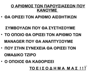 117
Ο ΑΡΙΘΜΟΣ ΤΩΝ ΠΑΡΟΥΣΙΑΣΕΩΝ ΠΟΥ
ΚΑΝΟΥΜΕ
• ΘΑ ΟΡΙΣΕΙ ΤΟΝ ΑΡΙΘΜΟ ΑΙΣΘΗΤΙΚΩΝ
ΣΥΜΒΟΥΛΩΝ ΠΟΥ ΘΑ ΣΥΣΤΗΣΟΥΜΕ
• ΤΟ ΟΠΟΙΟ ΘΑ ΟΡΙΣΕΙ ΤΟΝ ΑΡΙΘΜΟ ΤΩΝ
ΜΑΝAGER ΠΟΥ ΘΑ ΑΝΑΠΤΥΞΟΥΜΕ
• ΠΟΥ ΣΤΗΝ ΣΥΝΕΧΕΙΑ ΘΑ ΟΡΙΣΕΙ ΤΟΝ
ΟΜΑΔΙΚΟ ΤΖΙΡΟ
• Ο ΟΠΟΙΟΣ ΘΑ ΚΑΘΟΡΙΣΕΙ
ΤΟ Ε Ι Σ Ο Δ Η Μ Α Μ Α Σ ! ! !
 