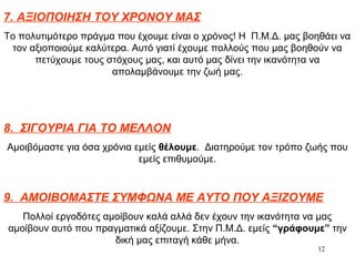 12
7. ΑΞΙΟΠΟΙΗΣΗ ΤΟΥ ΧΡΟΝΟΥ ΜΑΣ
Το πολυτιμότερο πράγμα που έχουμε είναι ο χρόνος! Η Π.Μ.Δ. μας βοηθάει να
τον αξιοποιούμε καλύτερα. Αυτό γιατί έχουμε πολλούς που μας βοηθούν να
πετύχουμε τους στόχους μας, και αυτό μας δίνει την ικανότητα να
απολαμβάνουμε την ζωή μας.
8. ΣΙΓΟΥΡΙΑ ΓΙΑ ΤΟ ΜΕΛΛΟΝ
Αμοιβόμαστε για όσα χρόνια εμείς θέλουμε. Διατηρούμε τον τρόπο ζωής που
εμείς επιθυμούμε.
9. ΑΜΟΙΒΟΜΑΣΤΕ ΣΥΜΦΩΝΑ ΜΕ ΑΥΤΟ ΠΟΥ ΑΞΙΖΟΥΜΕ
Πολλοί εργοδότες αμοίβουν καλά αλλά δεν έχουν την ικανότητα να μας
αμοίβουν αυτό που πραγματικά αξίζουμε. Στην Π.Μ.Δ. εμείς “γράφουμε” την
δική μας επιταγή κάθε μήνα.
 