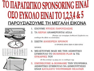 ΠΑΡΟΥΣΙΑΖΟΥΜΕ ΤΗ ΜΕΓΑΛΗ ΕΙΚΟΝΑΠΑΡΟΥΣΙΑΖΟΥΜΕ ΤΗ ΜΕΓΑΛΗ ΕΙΚΟΝΑ
1. ΕΧΟΥΜΕ ΝΤΟΣΙΕ ΠΑΡΟΥΣΙΑΣΗΣ
2. ΤΑ ΚΕΡΔΗ ΑΝΑΦΕΡΟΝΤΑΙ ΑΠΛΑ
(Ρωτάμε την υποψήφια Αισθητικό Σύμβουλο πιο
εισόδημα θα ήθελε να αποκτήσει)
3. ΣΩΣΤΗ ΔΙΑΧΕΙΡΙΣΗ ΧΡΟΝΟΥ
Ο ΧΡΟΝΟΣ ΕΙΝΑΙ ΖΩΗ-Η ΖΩΗ ΕΙΝΑΙ
ΧΡΟΝΟΣ
4. ΜΕΛΕΤΟΥΜΕ ΜΑΖΙ ΜΕ ΤΗΝ ΑΙΣΘΗΤΙΚΟ
ΣΥΜΒΟΥΛΟ ΤΟ BUSINESS PLAN & ΤΙΣ
ΕΥΚΑΙΡΙΕΣ ΤΟΥ
(Η ίδια επιλέγει τις ώρες και το εισόδημά της)
5. ΕΜΠΝΕΟΥΜΕ & ΒΟΗΘΑΜΕ ΤΗΝ ΥΠΟΨΗΦΙΑ
ΑΙΣΘΗΤΙΚΟ ΣΥΜΒΟΥΛΟ ΝΑ ΔΗΜΙΟΥΡΓΗΣΕΙ
ΕΝΑΝ ΚΑΤΑΛΟΓΟ ΥΠΟΨΗΦΙΩΝ ΠΕΛΑΤΩΝ
 