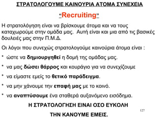 127
ΣΤΡΑΤΟΛΟΓΟΥΜΕ ΚΑΙΝΟΥΡΙΑ ΑΤΟΜΑ ΣΥΝΕΧΕΙΑ
“Recruiting”
Η στρατολόγηση είναι να βρίσκουμε άτομα και να τους
καταχωρούμε στην ομάδα μας. Αυτή είναι και μια από τις βασικές
δουλειές μας στην Π.Μ.Δ.
Οι λόγοι που συνεχώς στρατολογούμε καινούρια άτομα είναι :
* ώστε να δημιουργηθεί η δομή της ομάδας μας.
* να μας δώσει θάρρος και κουράγιο για να συνεχίζουμε
* να είμαστε εμείς το θετικό παράδειγμα.
* να μην χάνουμε την επαφή μας με το κοινό.
* να αναπτύσουμε ένα σταθερά αυξανόμενο εισόδημα.
Η ΣΤΡΑΤΟΛΟΓΗΣΗ ΕΙΝΑΙ ΟΣΟ ΕΥΚΟΛΗ
ΤΗΝ ΚΑΝΟΥΜΕ ΕΜΕΙΣ.
 