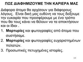 129
ΠΩΣ ΔΙΑΦΗΜΙΖΟΥΜΕ ΤΗΝ ΚΑΡΙΕΡΑ ΜΑΣ
Διάφορα άτομα θα αρχίσουν για διάφορους
λόγους. Είναι δική μας ευθύνη να τους δείξουμε
την ευκαιρία που προσφέρουμε με ένα τρόπο
που θα τους κάνει να θέλουν να τα αποκτήσουν
και οι ίδιοι .
1. Μαρτυρίες και φωτογραφίες από άτομα που
συστήσαμε.
2. Μαρτυρίες και φωτογραφίες ευχαριστημένων
πελατών.
3. Προσωπικές πετυχημένες ιστορίες.
 