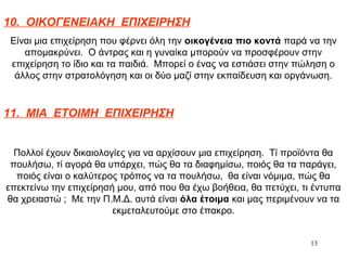 13
10. ΟΙΚΟΓΕΝΕΙΑΚΗ ΕΠΙΧΕΙΡΗΣΗ
Είναι μια επιχείρηση που φέρνει όλη την οικογένεια πιο κοντά παρά να την
απομακρύνει. Ο άντρας και η γυναίκα μπορούν να προσφέρουν στην
επιχείρηση το ίδιο και τα παιδιά. Μπορεί ο ένας να εστιάσει στην πώληση ο
άλλος στην στρατολόγηση και οι δύο μαζί στην εκπαίδευση και οργάνωση.
11. ΜΙΑ ΕΤΟΙΜΗ ΕΠΙΧΕΙΡΗΣΗ
Πολλοί έχουν δικαιολογίες για να αρχίσουν μια επιχείρηση. Τί προϊόντα θα
πουλήσω, τί αγορά θα υπάρχει, πώς θα τα διαφημίσω, ποιός θα τα παράγει,
ποιός είναι ο καλύτερος τρόπος να τα πουλήσω, θα είναι νόμιμα, πώς θα
επεκτείνω την επιχείρησή μου, από που θα έχω βοήθεια, θα πετύχει, τι έντυπα
θα χρειαστώ ; Με την Π.Μ.Δ. αυτά είναι όλα έτοιμα και μας περιμένουν να τα
εκμεταλευτούμε στο έπακρο.
 