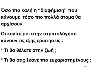 130
Όσο πιο καλή η “διαφήμιση” που
κάνουμε τόσο πιο πολλά άτομα θα
αρχίσουν.
Οι καλύτεροι στην στρατολόγηση
κάνουν τις εξής ερωτήσεις :
* Τι θα θέλατε στην ζωή ;
* Τι θα σας έκανε πιο ευχαριστημένους ;
 