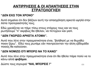 131
ΑΝΤΙΡΡΗΣΕΙΣ & ΟΙ ΑΠΑΝΤΗΣΕΙΣ ΣΤΗΝ
ΣΤΡΑΤΟΛΟΓΗΣΗ
“ΔΕΝ ΕΧΩ ΤΟΝ ΧΡΟΝΟ”
Αυτό σημαίνει ότι δεν βάζουν αυτή την απασχόληση αρκετά υψηλά στην
λίστα προτεραιότητάς τους.
Εδώ χρειάζεται να πάμε πίσω στους στόχους τους και να τους
ρωτήσουμε ”τι” ακριβώς θα ήθελαν, να πετύχουν και γιατί.
“ΔΕΝ ΓΝΩΡΙΖΩ ΑΡΚΕΤΑ ΑΤΟΜΑ”.
Αυτό που λένε στην πραγματικότητα είναι, “βοήθησέ με να θυμηθώ
ποιον ξέρω”. Εδώ τους ρωτάμε εάν παντρεύονταν την άλλη εβδομάδα
ποιούς θα καλούσαν.
“ΔΕΝ ΝΟΜΙΖΩ ΟΤΙ ΜΠΟΡΩ ΝΑ ΤΟ ΚΑΝΩ”
Αυτό που λένε στην πραγματικότητα είναι ότι θα ήθελα πάρα πολύ να το
κάνω αλλά φοβάμαι.
Δώστε τους σιγουριά “ΝΑΙ, ΜΠΟΡΕΙΣ !”
 