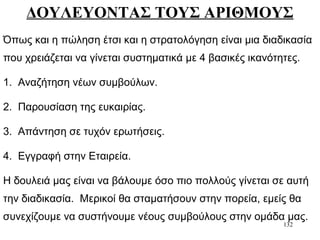 132
ΔΟΥΛΕΥΟΝΤΑΣ ΤΟΥΣ ΑΡΙΘΜΟΥΣ
Όπως και η πώληση έτσι και η στρατολόγηση είναι μια διαδικασία
που χρειάζεται να γίνεται συστηματικά με 4 βασικές ικανότητες.
1. Αναζήτηση νέων συμβούλων.
2. Παρουσίαση της ευκαιρίας.
3. Απάντηση σε τυχόν ερωτήσεις.
4. Εγγραφή στην Εταιρεία.
Η δουλειά μας είναι να βάλουμε όσο πιο πολλούς γίνεται σε αυτή
την διαδικασία. Μερικοί θα σταματήσουν στην πορεία, εμείς θα
συνεχίζουμε να συστήνουμε νέους συμβούλους στην ομάδα μας.
 