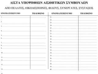 ΛΙΣΤΑ ΥΠΟΨΗΦΙΩΝ ΑΙΣΘΗΤΙΚΩΝ ΣΥΜΒΟΥΛΩΝ
ΑΠΟ ΠΕΛΑΤΕΣ, ΟΙΚΟΔΕΣΠΟΙΝΕΣ, ΦΙΛΟΥΣ, ΣΥΝΕΡΓΑΤΕΣ, ΣΥΣΤΑΣΕΙΣ
ΟΝΟΜΑΤΕΠΩΝΥΜΟ ΤΗΛΕΦΩΝΟ ΟΝΟΜΑΤΕΠΩΝΥΜΟ ΤΗΛΕΦΩΝΟ
1……………………………………………………………………………..
.
2.
…………………………………………………………………………….
3……………………………………………………………………………..
.
4……………………………………………………………………………..
.
5……………………………………………………………………………
6……………………………………………………………………………..
.
7……………………………………………………………………………
8……………………………………………………………………………..
9……………………………………………………………………………..
.
10……………………………………………………………………………
.
11…………………………………………………………………………...
12……………………………………………………………………………
.
13……………………………………………………………………………
.
14……………………………………………………………………………
.
21……………………………………………………………………………….
22……………………………………………………………………………….
23……………………………………………………………………………….
24……………………………………………………………………………….
25……………………………………………………………………………….
26……………………………………………………………………………….
27………………………………………………………………………………
28……………………………………………………………………………….
29……………………………………………………………………………….
30……………………………………………………………………………….
31……………………………………………………………………………….
32……………………………………………………………………………….
33……………………………………………………………………………….
34……………………………………………………………………………….
35……………………………………………………………………………….
36……………………………………………………………………………….
37……………………………………………………………………………...
38……………………………………………………………………………….
39……………………………………………………………………………….
40……………………………………………………………………………….
 