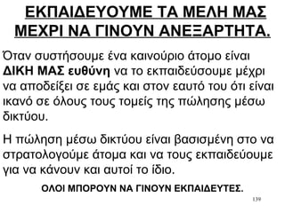 139
ΕΚΠΑΙΔΕΥΟΥΜΕ ΤΑ ΜΕΛΗ ΜΑΣ
ΜΕΧΡΙ ΝΑ ΓΙΝΟΥΝ ΑΝΕΞΑΡΤΗΤΑ.
Όταν συστήσουμε ένα καινούριο άτομο είναι
ΔΙΚΗ ΜΑΣ ευθύνη να το εκπαιδεύσουμε μέχρι
να αποδείξει σε εμάς και στον εαυτό του ότι είναι
ικανό σε όλους τους τομείς της πώλησης μέσω
δικτύου.
Η πώληση μέσω δικτύου είναι βασισμένη στο να
στρατολογούμε άτομα και να τους εκπαιδεύουμε
για να κάνουν και αυτοί το ίδιο.
ΟΛΟΙ ΜΠΟΡΟΥΝ ΝΑ ΓΙΝΟΥΝ ΕΚΠΑΙΔΕΥΤΕΣ.
 