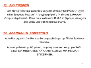 14
12. ΑΝΑΓΝΩΡΙΣΗ
Πότε ήταν η τελευταία φορά που μας είπε κάποιος “ΜΠΡΑΒΟ”, “Έχετε
κάνει θαυμάσια δουλειά”, ή “συγχαρητήρια” ; Ή είπε σε άλλους ότι
κάναμε καλή δουλειά. Όταν πάμε καλά στην Π.Μ.Δ το ξέρουμε, όπως και
όλοι γύρω μας γιατί το ακούμε συχνά.
13. ΑΛΑΝΘΑΣΤΗ ΕΠΙΧΕΙΡΗΣΗ
Αυτό δεν σημαίνει ότι όλοι που θα ασχοληθούν με την Π.Μ.Δ.θα γίνουν
πλούσιοι.
Αυτό σημαίνει ότι με δέσμευση, επιμονή, συνέπεια και με μια ΚΑΛΗ
ΕΤΑΙΡΕΙΑ ΜΠΟΡΟΥΜΕ ΝΑ ΑΝΑΠΤΥΞΟΥΜΕ ΜΙΑ ΜΕΓΑΛΗ
ΕΠΙΧΕΙΡΗΣΗ.
 