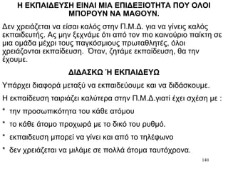 140
Η ΕΚΠΑΙΔΕΥΣΗ ΕΙΝΑΙ ΜΙΑ ΕΠΙΔΕΞΙΟΤΗΤΑ ΠΟΥ ΟΛΟΙ
ΜΠΟΡΟΥΝ ΝΑ ΜΑΘΟΥΝ.
Δεν χρειάζεται να είσαι καλός στην Π.Μ.Δ. για να γίνεις καλός
εκπαιδευτής. Ας μην ξεχνάμε ότι από τον πιο καινούριο παίκτη σε
μια ομάδα μέχρι τους παγκόσμιους πρωταθλητές, όλοι
χρειάζονται εκπαίδευση. Όταν, ζητάμε εκπαίδευση, θα την
έχουμε.
ΔΙΔΑΣΚΩ Ή ΕΚΠΑΙΔΕΥΩ
Υπάρχει διαφορά μεταξύ να εκπαιδεύουμε και να διδάσκουμε.
Η εκπαίδευση ταιριάζει καλύτερα στην Π.Μ.Δ.γιατί έχει σχέση με :
* την προσωπικότητα του κάθε ατόμου
* το κάθε άτομο προχωρά με το δικό του ρυθμό.
* εκπαιδευση μπορεί να γίνει και από το τηλέφωνο
* δεν χρειάζεται να μιλάμε σε πολλά άτομα ταυτόχρονα.
 