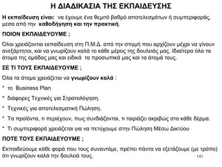 141
Η ΔΙΑΔΙΚΑΣΙΑ ΤΗΣ ΕΚΠΑΙΔΕΥΣΗΣ
Η εκπαίδευση είναι: να έχουμε ένα θεμιτό βαθμό αποτελεσμάτων ή συμπεριφοράς,
μεσα από την καθοδήγηση και την πρακτική.
ΠΟΙΟΝ ΕΚΠΑΙΔΕΥΟΥΜΕ ;
Όλοι χρειάζονται εκπαίδευση στη Π.Μ.Δ. από την στιγμή που αρχίζουν μέχρι να γίνουν
ανεξάρτητοι, και να γνωρίζουν καλά το κάθε μέρος της δουλειάς μας. Ιδιαίτερα όλα τα
άτομα της ομάδας μας και ειδικά τα προσωπικά μας και τα άτομά τους.
ΣΕ ΤΙ ΤΟΥΣ ΕΚΠΑΙΔΕΥΟΥΜΕ ;
Όλα τα άτομα χρειάζεται να γνωρίζουν καλά :
* το Business Plan
* διάφορες Τεχνικές για Στρατολόγηση.
* Τεχνικές για αποτελεσματική Πώληση.
* Τα προϊόντα, τι περιέχουν, πως συνδιάζονται, τι ταιριάζει ακριβώς στο κάθε δέρμα.
* Τι συμπεριφορά χρειάζεται για να πετύχουμε στην Πώληση Μέσω Δικτύου
ΠΟΤΕ ΤΟΥΣ ΕΚΠΑΙΔΕΥΟΥΜΕ ;
Εκπαιδεύουμε κάθε φορά που τους συναντάμε, πρέπει πάντα να εξετάζουμε (με τρόπο)
ότι γνωρίζουν καλά την δουλειά τους.
 