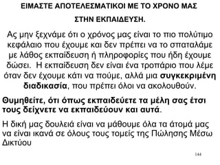 144
ΕΙΜΑΣΤΕ ΑΠΟΤΕΛΕΣΜΑΤΙΚΟΙ ΜΕ ΤΟ ΧΡΟΝΟ ΜΑΣ
ΣΤΗΝ ΕΚΠΑΙΔΕΥΣΗ.
Ας μην ξεχνάμε ότι ο χρόνος μας είναι το πιο πολύτιμο
κεφάλαιο που έχουμε και δεν πρέπει να το σπαταλάμε
με λάθος εκπαίδευση ή πληροφορίες που ήδη έχουμε
δώσει. Η εκπαίδευση δεν είναι ένα τροπάριο που λέμε
όταν δεν έχουμε κάτι να πούμε, αλλά μια συγκεκριμένη
διαδικασία, που πρέπει όλοι να ακολουθούν.
Θυμηθείτε, ότι όπως εκπαιδεύετε τα μέλη σας έτσι
τους δείχνετε να εκπαιδεύουν και αυτά.
Η δική μας δουλειά είναι να μάθουμε όλα τα άτομά μας
να είναι ικανά σε όλους τους τομείς της Πώλησης Μέσω
Δικτύου
 