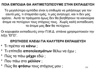 150
ΠΟΙΑ ΕΜΠΟΔΙΑ ΘΑ ΑΝΤΙΜΕΤΩΠΙΣΟΥΜΕ ΣΤΗΝ ΕΚΠΑΙΔΕΥΣΗ
Το μεγαλύτερο εμπόδιο είναι η επιθυμία να μιλήσουμε για τον
εαυτό μας, τι σταματάει εμάς, τι μας ανησυχεί, και τι δεν μας
αρέσει. Αυτά τα πράγματα όμως δεν θα βοηθήσουν τα καινούρια
άτομα να πετύχουν τους στόχους τους. Χωρίς καλή εκπαίδευση
τα άτομα μας δεν θα πετύχουν.
Οι κορυφαίοι εκπαιδευτές στην Π.Μ.Δ. σπάνια χρησιμοποιούν την
λέξη “ΕΓΩ”.
ΕΡΩΤΗΣΕΙΣ ΚΛΕΙΔΙ ΓΙΑ ΚΑΛΥΤΕΡΗ ΕΚΠΑΙΔΕΥΣΗ
* Τι πρέπει να κάνω ;
* Τι επίπεδο αποτελεσμάτων θέλω να έχω ;
* Πώς τα πάω μέχρι εδώ ;
* Που πάω στο μέλλον ;
* Πώς θα φτάσω τους στόχους μου ;
 