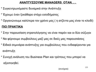 155
ΑΝΑΠΤΥΣΣΟΥΜΕ MANAGERS ΟΤΑΝ. . .
* Συγκεντρωνόμαστε δυναμικά στην Ανάπτυξη
* Έχουμε έναν ξεκάθαρο στόχο εισοδήματος
* Οργανώνουμε καλύτερα τον χρόνο μας ( η ατζέντα μας είναι το κλειδί)
ΠΙΟ ΠΡΑΚΤΙΚΑ
* Στην παρουσίαση στρατολόγησης να είναι παρόν και οι δύο σύζυγοι
* Να φέρνουμε συμβούλους μαζί μας σε δικές μας παρουσιάσεις
* Ειδικά σεμινάρια ανάπτυξης για συμβούλους που ενδιαφέρονται για
ανάπτυξη
* Συνεχή ανάλυση του Business Plan και τρόπους που μπορεί να
αξιοποιηθεί.
(συνέχεια)
 