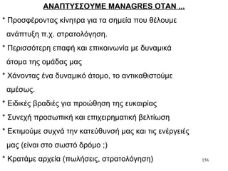 156
ΑΝΑΠΤΥΣΣΟΥΜΕ MANAGRES ΟΤΑΝ ...
* Προσφέροντας κίνητρα για τα σημεία που θέλουμε
ανάπτυξη π.χ. στρατολόγηση.
* Περισσότερη επαφή και επικοινωνία με δυναμικά
άτομα της ομάδας μας
* Χάνοντας ένα δυναμικό άτομο, το αντικαθιστούμε
αμέσως.
* Ειδικές βραδιές για προώθηση της ευκαιρίας
* Συνεχή προσωπική και επιχειρηματική βελτίωση
* Εκτιμούμε συχνά την κατεύθυνσή μας και τις ενέργειές
μας (είναι στο σωστό δρόμο ;)
* Κρατάμε αρχεία (πωλήσεις, στρατολόγηση)
 