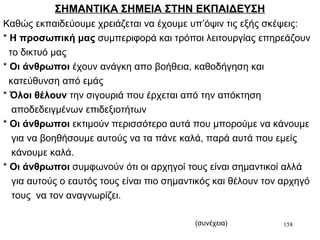 158
ΣΗΜΑΝΤΙΚΑ ΣΗΜΕΙΑ ΣΤΗΝ ΕΚΠΑΙΔΕΥΣΗ
Καθώς εκπαιδεύουμε χρειάζεται να έχουμε υπ’όψιν τις εξής σκέψεις:
* Η προσωπική μας συμπεριφορά και τρόποι λειτουργίας επηρεάζουν
το δικτυό μας
* Οι άνθρωποι έχουν ανάγκη απο βοήθεια, καθοδήγηση και
κατεύθυνση από εμάς
* Όλοι θέλουν την σιγουριά που έρχεται από την απόκτηση
αποδεδειγμένων επιδεξιοτήτων
* Οι άνθρωποι εκτιμούν περισσότερο αυτά που μπορούμε να κάνουμε
για να βοηθήσουμε αυτούς να τα πάνε καλά, παρά αυτά που εμείς
κάνουμε καλά.
* Οι άνθρωποι συμφωνούν ότι οι αρχηγοί τους είναι σημαντικοί αλλά
για αυτούς ο εαυτός τους είναι πιο σημαντικός και θέλουν τον αρχηγό
τους να τον αναγνωρίζει.
(συνέχεια)
 